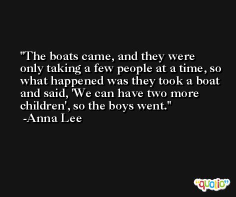 The boats came, and they were only taking a few people at a time, so what happened was they took a boat and said, 'We can have two more children', so the boys went. -Anna Lee