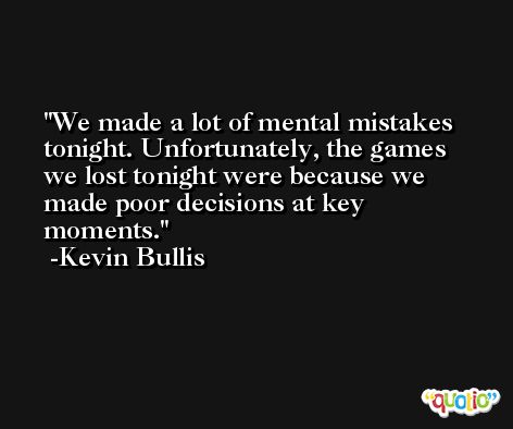 We made a lot of mental mistakes tonight. Unfortunately, the games we lost tonight were because we made poor decisions at key moments. -Kevin Bullis