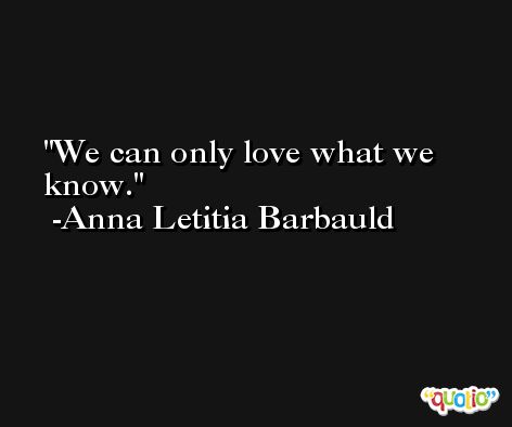 We can only love what we know. -Anna Letitia Barbauld