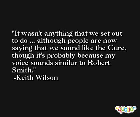 It wasn't anything that we set out to do ... although people are now saying that we sound like the Cure, though it's probably because my voice sounds similar to Robert Smith. -Keith Wilson