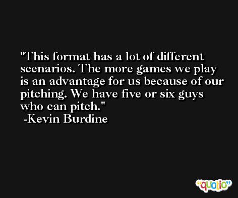 This format has a lot of different scenarios. The more games we play is an advantage for us because of our pitching. We have five or six guys who can pitch. -Kevin Burdine