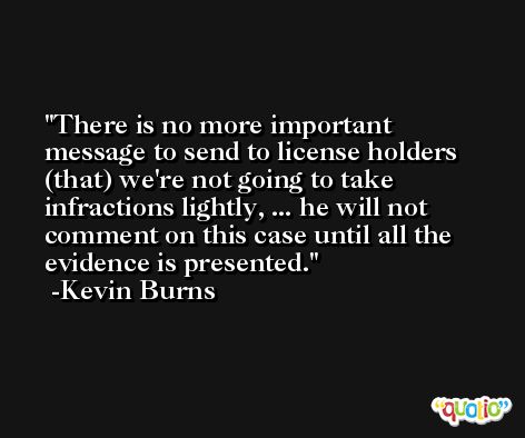 There is no more important message to send to license holders (that) we're not going to take infractions lightly, ... he will not comment on this case until all the evidence is presented. -Kevin Burns