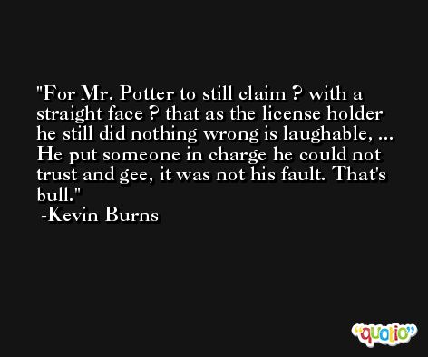 For Mr. Potter to still claim ? with a straight face ? that as the license holder he still did nothing wrong is laughable, ... He put someone in charge he could not trust and gee, it was not his fault. That's bull. -Kevin Burns