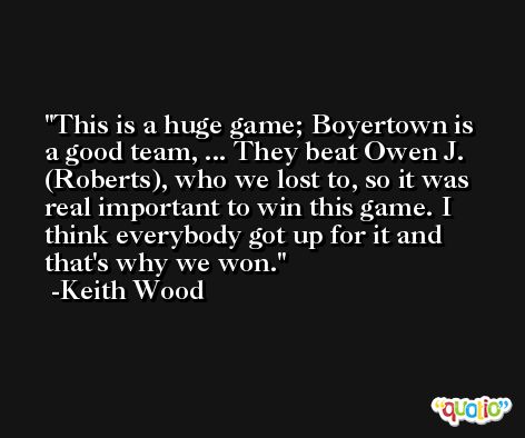 This is a huge game; Boyertown is a good team, ... They beat Owen J. (Roberts), who we lost to, so it was real important to win this game. I think everybody got up for it and that's why we won. -Keith Wood