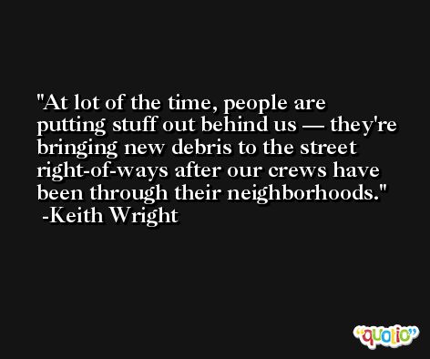 At lot of the time, people are putting stuff out behind us — they're bringing new debris to the street right-of-ways after our crews have been through their neighborhoods. -Keith Wright