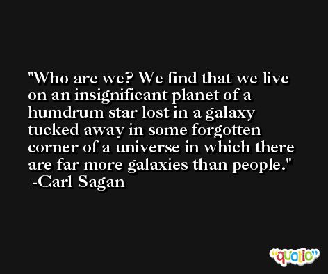 Who are we? We find that we live on an insignificant planet of a humdrum star lost in a galaxy tucked away in some forgotten corner of a universe in which there are far more galaxies than people. -Carl Sagan