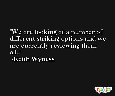 We are looking at a number of different striking options and we are currently reviewing them all. -Keith Wyness