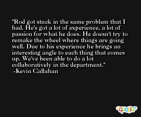 Rod got stuck in the same problem that I had. He's got a lot of experience, a lot of passion for what he does. He doesn't try to remake the wheel where things are going well. Due to his experience he brings an interesting angle to each thing that comes up. We've been able to do a lot collaboratively in the department. -Kevin Callahan