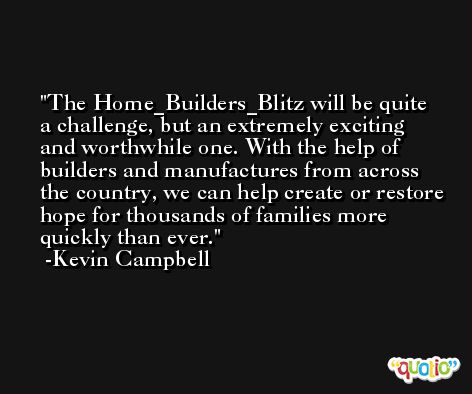 The Home_Builders_Blitz will be quite a challenge, but an extremely exciting and worthwhile one. With the help of builders and manufactures from across the country, we can help create or restore hope for thousands of families more quickly than ever. -Kevin Campbell