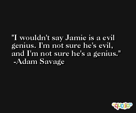 I wouldn't say Jamie is a evil genius. I'm not sure he's evil, and I'm not sure he's a genius. -Adam Savage
