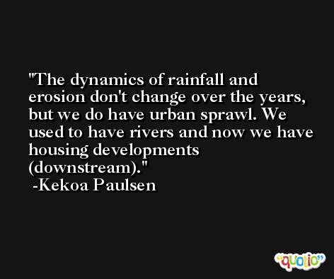 The dynamics of rainfall and erosion don't change over the years, but we do have urban sprawl. We used to have rivers and now we have housing developments (downstream). -Kekoa Paulsen