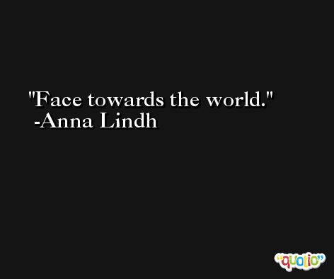Face towards the world. -Anna Lindh