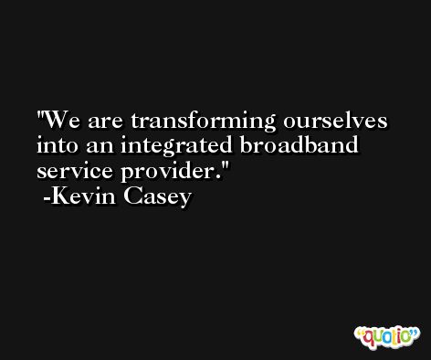 We are transforming ourselves into an integrated broadband service provider. -Kevin Casey