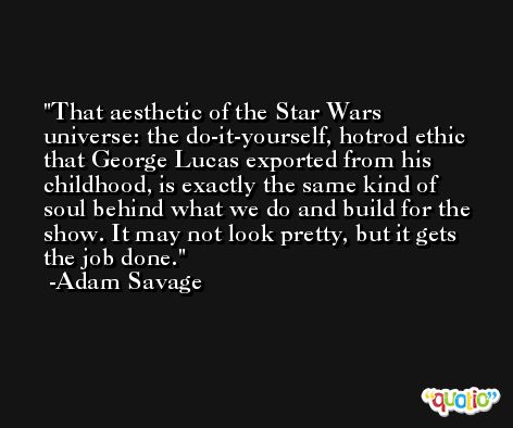 That aesthetic of the Star Wars universe: the do-it-yourself, hotrod ethic that George Lucas exported from his childhood, is exactly the same kind of soul behind what we do and build for the show. It may not look pretty, but it gets the job done. -Adam Savage