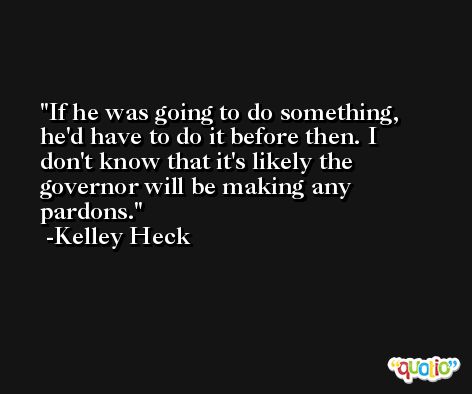 If he was going to do something, he'd have to do it before then. I don't know that it's likely the governor will be making any pardons. -Kelley Heck