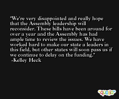 We're very disappointed and really hope that the Assembly leadership will reconsider. These bills have been around for over a year and the Assembly has had ample time to review the issues. We have worked hard to make our state a leaders in this field, but other states will soon pass us if we continue to delay on the funding. -Kelley Heck