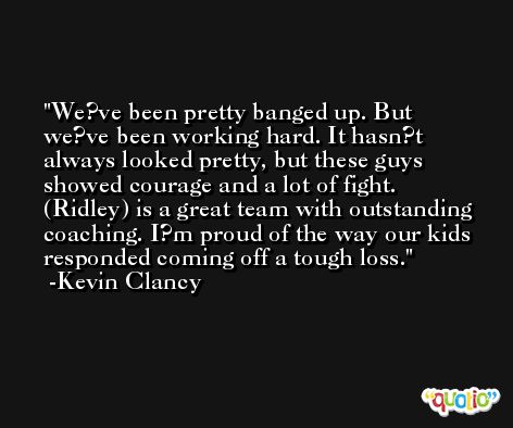 We?ve been pretty banged up. But we?ve been working hard. It hasn?t always looked pretty, but these guys showed courage and a lot of fight. (Ridley) is a great team with outstanding coaching. I?m proud of the way our kids responded coming off a tough loss. -Kevin Clancy