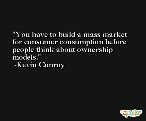 You have to build a mass market for consumer consumption before people think about ownership models. -Kevin Conroy