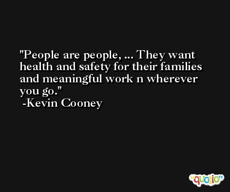 People are people, ... They want health and safety for their families and meaningful work n wherever you go. -Kevin Cooney