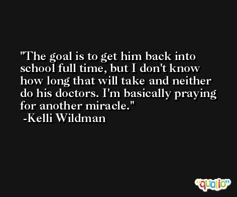The goal is to get him back into school full time, but I don't know how long that will take and neither do his doctors. I'm basically praying for another miracle. -Kelli Wildman