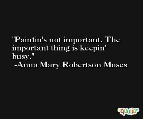 Paintin's not important. The important thing is keepin' busy. -Anna Mary Robertson Moses