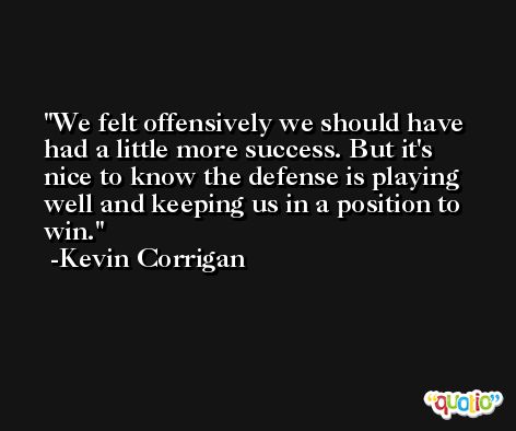 We felt offensively we should have had a little more success. But it's nice to know the defense is playing well and keeping us in a position to win. -Kevin Corrigan