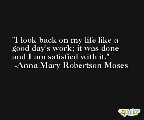 I look back on my life like a good day's work; it was done and I am satisfied with it. -Anna Mary Robertson Moses