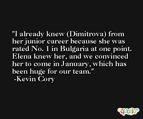 I already knew (Dimitrova) from her junior career because she was rated No. 1 in Bulgaria at one point. Elena knew her, and we convinced her to come in January, which has been huge for our team. -Kevin Cory