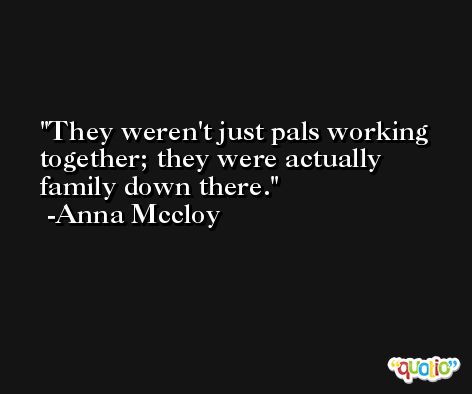 They weren't just pals working together; they were actually family down there. -Anna Mccloy