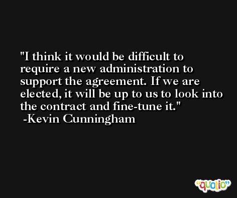 I think it would be difficult to require a new administration to support the agreement. If we are elected, it will be up to us to look into the contract and fine-tune it. -Kevin Cunningham