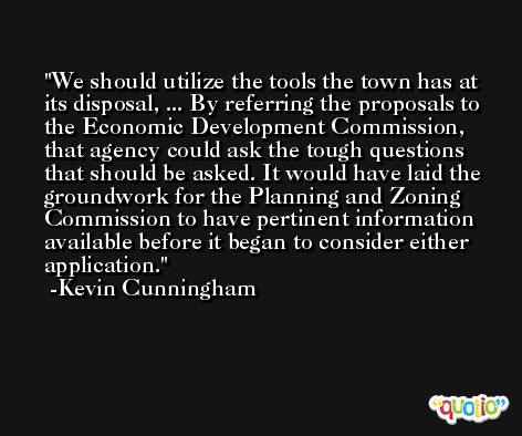We should utilize the tools the town has at its disposal, ... By referring the proposals to the Economic Development Commission, that agency could ask the tough questions that should be asked. It would have laid the groundwork for the Planning and Zoning Commission to have pertinent information available before it began to consider either application. -Kevin Cunningham