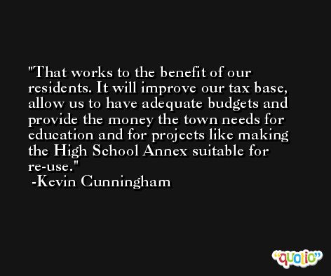 That works to the benefit of our residents. It will improve our tax base, allow us to have adequate budgets and provide the money the town needs for education and for projects like making the High School Annex suitable for re-use. -Kevin Cunningham