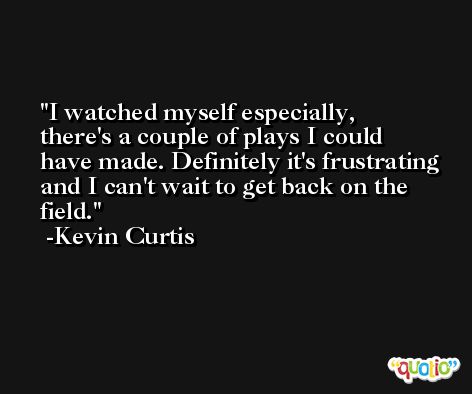 I watched myself especially, there's a couple of plays I could have made. Definitely it's frustrating and I can't wait to get back on the field. -Kevin Curtis