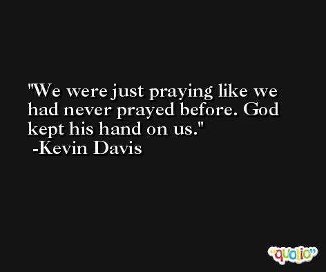We were just praying like we had never prayed before. God kept his hand on us. -Kevin Davis