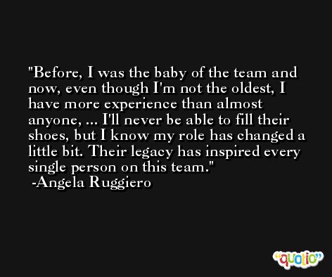 Before, I was the baby of the team and now, even though I'm not the oldest, I have more experience than almost anyone, ... I'll never be able to fill their shoes, but I know my role has changed a little bit. Their legacy has inspired every single person on this team. -Angela Ruggiero