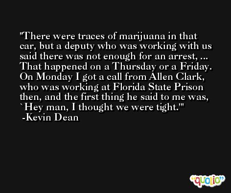 There were traces of marijuana in that car, but a deputy who was working with us said there was not enough for an arrest, ... That happened on a Thursday or a Friday. On Monday I got a call from Allen Clark, who was working at Florida State Prison then, and the first thing he said to me was, `Hey man, I thought we were tight.' -Kevin Dean