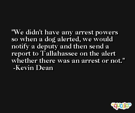 We didn't have any arrest powers so when a dog alerted, we would notify a deputy and then send a report to Tallahassee on the alert whether there was an arrest or not. -Kevin Dean