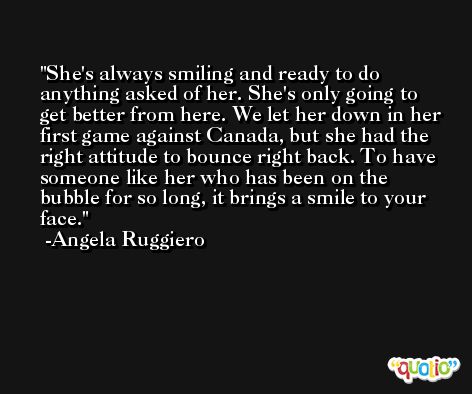 She's always smiling and ready to do anything asked of her. She's only going to get better from here. We let her down in her first game against Canada, but she had the right attitude to bounce right back. To have someone like her who has been on the bubble for so long, it brings a smile to your face. -Angela Ruggiero