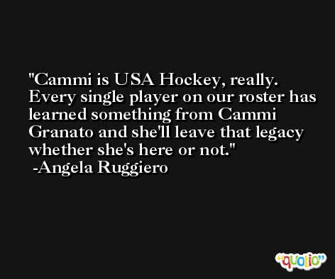 Cammi is USA Hockey, really. Every single player on our roster has learned something from Cammi Granato and she'll leave that legacy whether she's here or not. -Angela Ruggiero