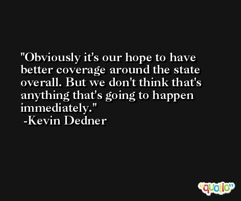 Obviously it's our hope to have better coverage around the state overall. But we don't think that's anything that's going to happen immediately. -Kevin Dedner