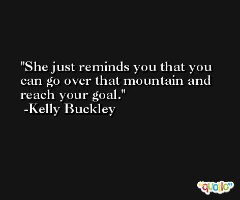 She just reminds you that you can go over that mountain and reach your goal. -Kelly Buckley