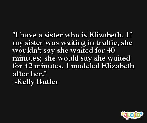I have a sister who is Elizabeth. If my sister was waiting in traffic, she wouldn't say she waited for 40 minutes; she would say she waited for 42 minutes. I modeled Elizabeth after her. -Kelly Butler