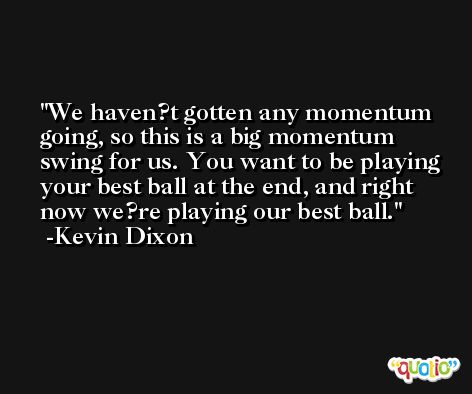We haven?t gotten any momentum going, so this is a big momentum swing for us. You want to be playing your best ball at the end, and right now we?re playing our best ball. -Kevin Dixon