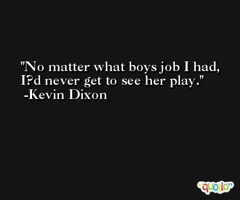 No matter what boys job I had, I?d never get to see her play. -Kevin Dixon