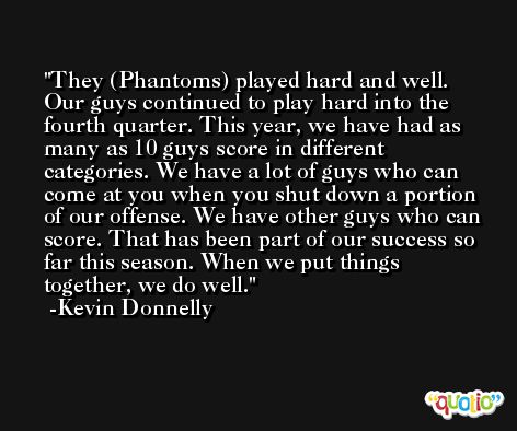 They (Phantoms) played hard and well. Our guys continued to play hard into the fourth quarter. This year, we have had as many as 10 guys score in different categories. We have a lot of guys who can come at you when you shut down a portion of our offense. We have other guys who can score. That has been part of our success so far this season. When we put things together, we do well. -Kevin Donnelly