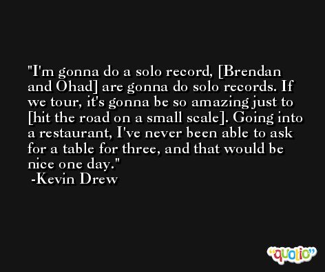 I'm gonna do a solo record, [Brendan and Ohad] are gonna do solo records. If we tour, it's gonna be so amazing just to [hit the road on a small scale]. Going into a restaurant, I've never been able to ask for a table for three, and that would be nice one day. -Kevin Drew