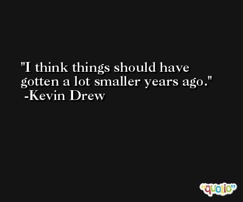 I think things should have gotten a lot smaller years ago. -Kevin Drew