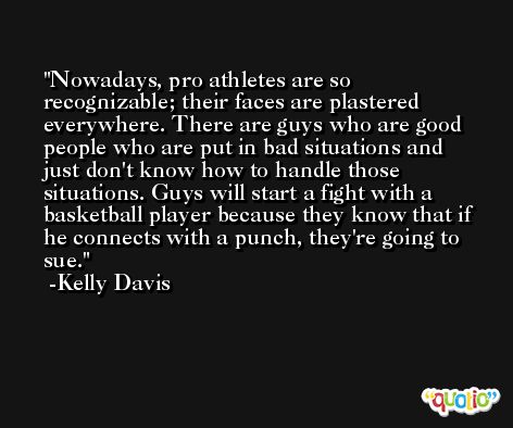 Nowadays, pro athletes are so recognizable; their faces are plastered everywhere. There are guys who are good people who are put in bad situations and just don't know how to handle those situations. Guys will start a fight with a basketball player because they know that if he connects with a punch, they're going to sue. -Kelly Davis