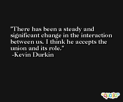 There has been a steady and significant change in the interaction between us. I think he accepts the union and its role. -Kevin Durkin