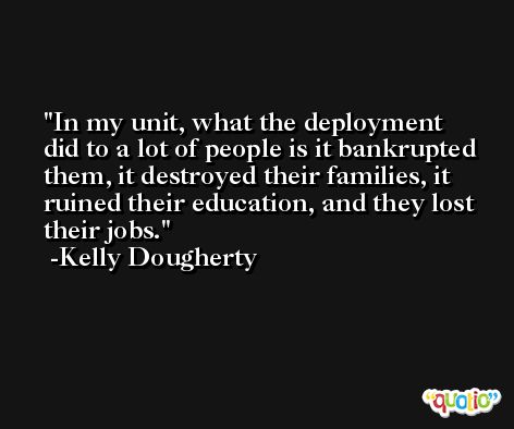 In my unit, what the deployment did to a lot of people is it bankrupted them, it destroyed their families, it ruined their education, and they lost their jobs. -Kelly Dougherty